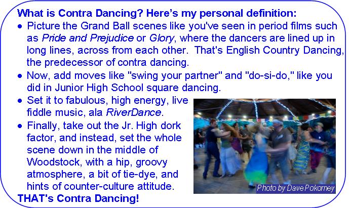 What is Contra Dancing:
Picture the Grand Ball scenes like you've seen in period films such as Pride and Prejudice or Glory, where the dancers are lined up in long lines, across from each other.  That's English County Dancing, the predecessor of contra dancing.
Now add moves like 